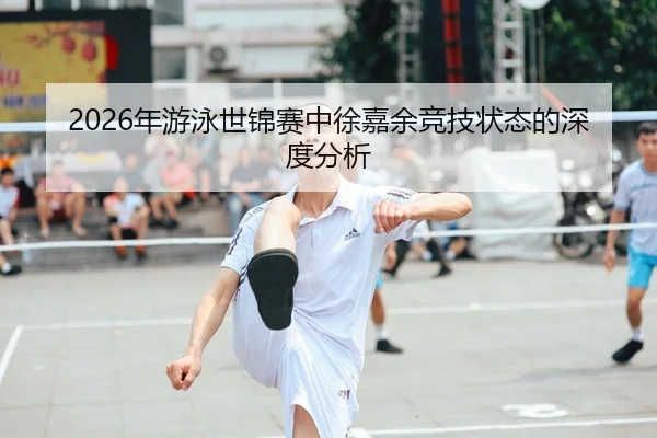 2026年游泳世锦赛中徐嘉余竞技状态的深度分析