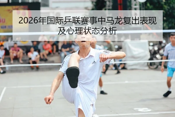 2026年国际乒联赛事中马龙复出表现及心理状态分析