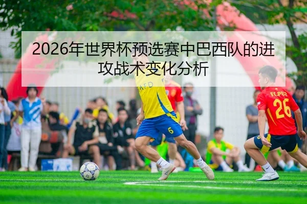 2026年世界杯预选赛中巴西队的进攻战术变化分析