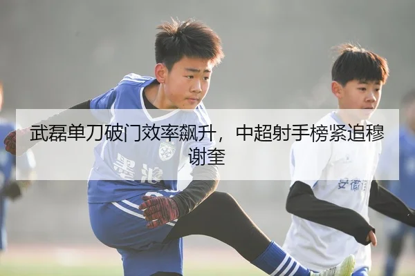 武磊单刀破门效率飙升，中超射手榜紧追穆谢奎